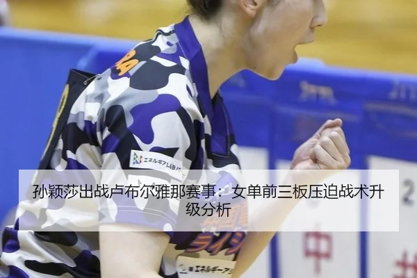 孙颖莎出战卢布尔雅那赛事：女单前三板压迫战术升级分析